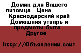 Домик для Вашего питомца › Цена ­ 3 000 - Краснодарский край Домашняя утварь и предметы быта » Другое   